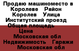 Продаю машиноместо в Королеве › Район ­ Королев › Улица ­ Институтский проезд › Общая площадь ­ 19 › Цена ­ 650 000 - Московская обл. Недвижимость » Гаражи   . Московская обл.